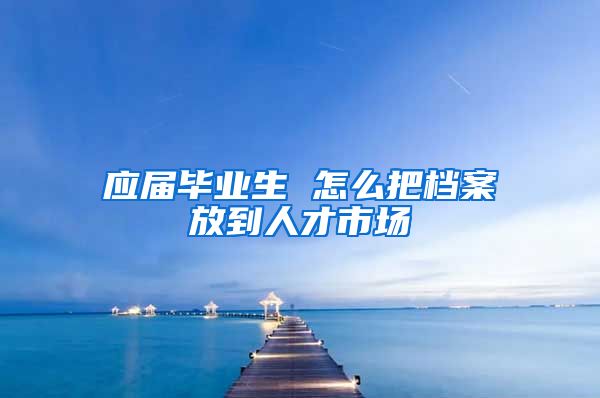 应届毕业生 怎么把档案放到人才市场