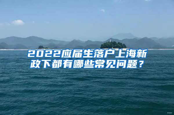 2022应届生落户上海新政下都有哪些常见问题？