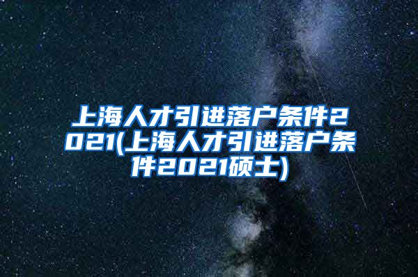 上海人才引进落户条件2021(上海人才引进落户条件2021硕士)