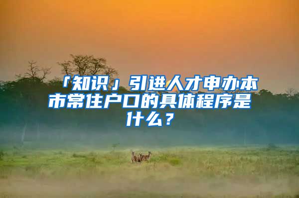 「知识」引进人才申办本市常住户口的具体程序是什么？