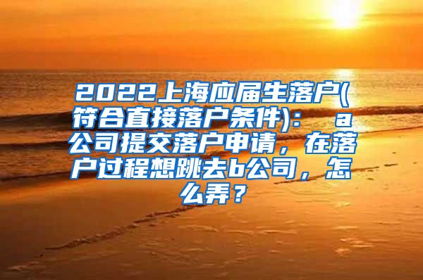 2022上海应届生落户(符合直接落户条件)： a公司提交落户申请，在落户过程想跳去b公司，怎么弄？