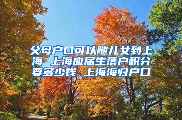 父母户口可以随儿女到上海 上海应届生落户积分要多少钱 上海海归户口