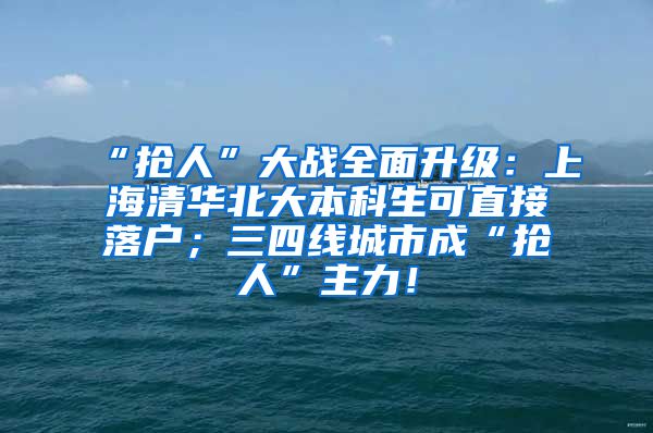 “抢人”大战全面升级：上海清华北大本科生可直接落户；三四线城市成“抢人”主力！