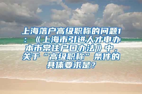 上海落户高级职称的问题1：《上海市引进人才申办本市常住户口办法》中，关于“高级职称”条件的具体要求是？