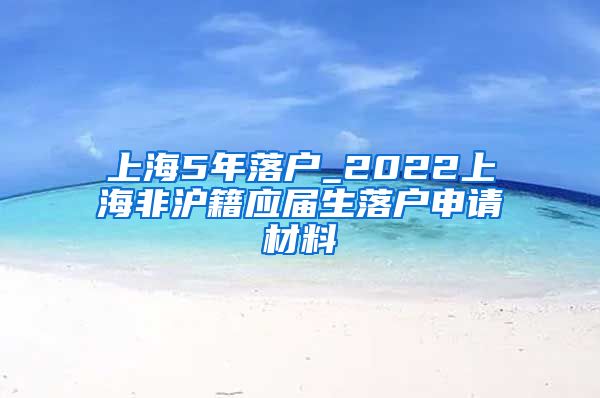 上海5年落户_2022上海非沪籍应届生落户申请材料