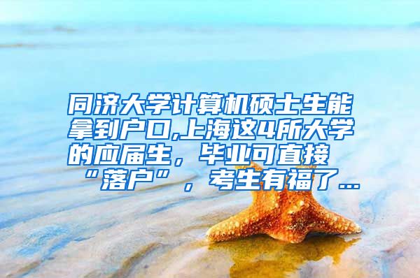 同济大学计算机硕士生能拿到户口,上海这4所大学的应届生，毕业可直接“落户”，考生有福了...