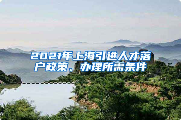 2021年上海引进人才落户政策、办理所需条件