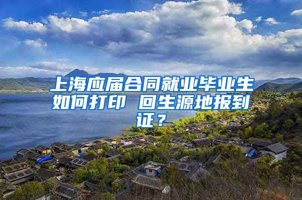 上海应届合同就业毕业生如何打印 回生源地报到证？