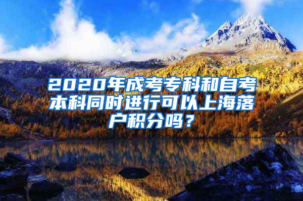 2020年成考专科和自考本科同时进行可以上海落户积分吗？