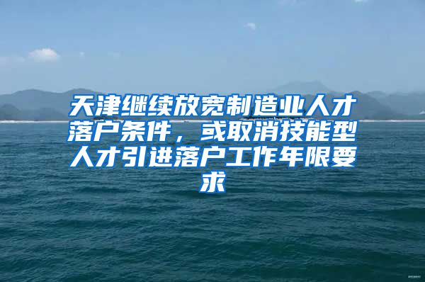 天津继续放宽制造业人才落户条件，或取消技能型人才引进落户工作年限要求