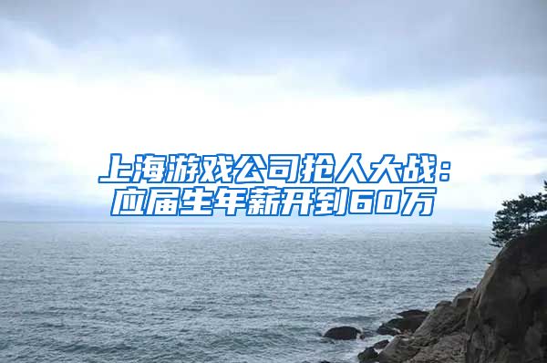 上海游戏公司抢人大战：应届生年薪开到60万