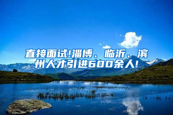 直接面试!淄博、临沂、滨州人才引进600余人!