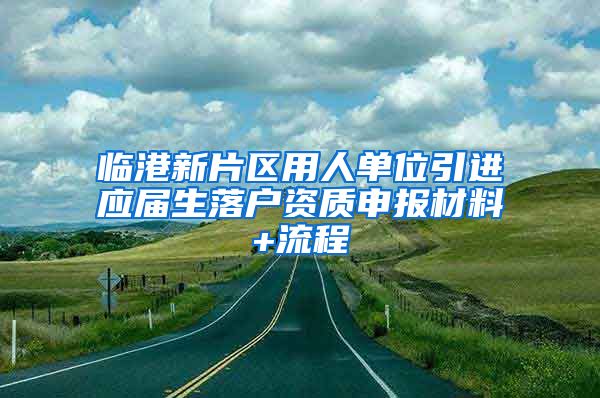 临港新片区用人单位引进应届生落户资质申报材料+流程