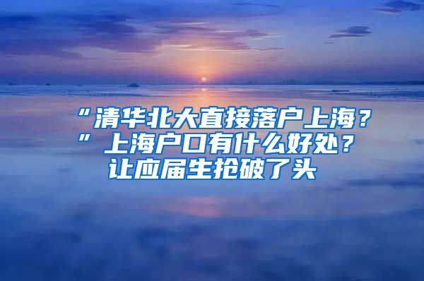 “清华北大直接落户上海？”上海户口有什么好处？让应届生抢破了头