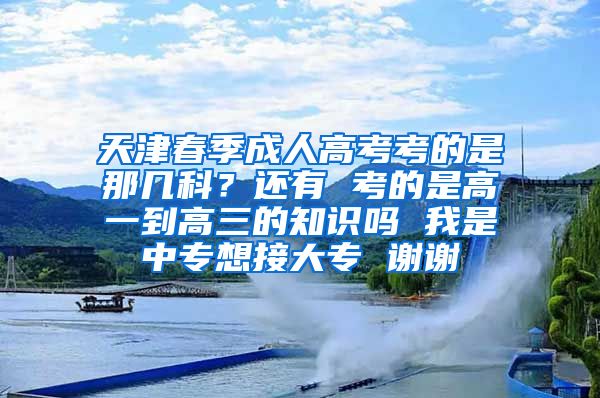 天津春季成人高考考的是那几科？还有 考的是高一到高三的知识吗 我是中专想接大专 谢谢