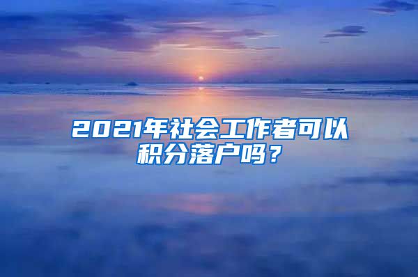 2021年社会工作者可以积分落户吗？