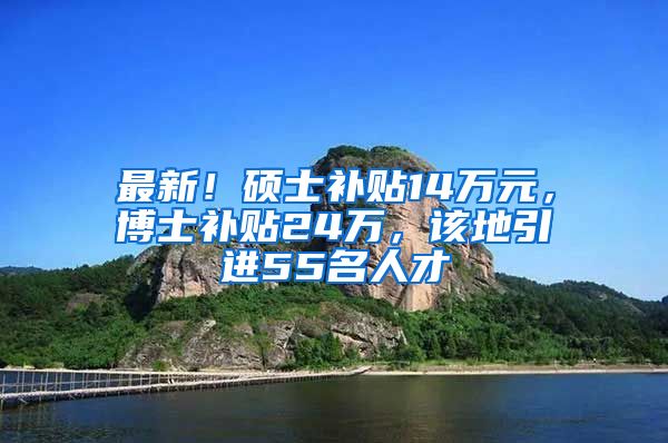 最新！硕士补贴14万元，博士补贴24万，该地引进55名人才