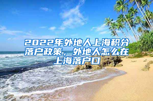 2022年外地人上海积分落户政策，外地人怎么在上海落户口