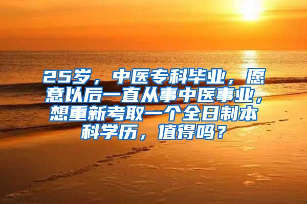 25岁，中医专科毕业，愿意以后一直从事中医事业，想重新考取一个全日制本科学历，值得吗？