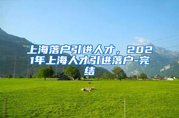 上海落户引进人才，2021年上海人才引进落户-完结