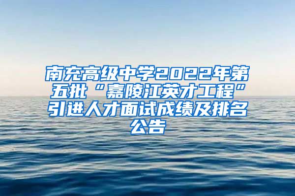 南充高级中学2022年第五批“嘉陵江英才工程”引进人才面试成绩及排名公告