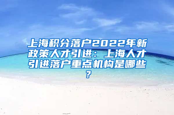 上海积分落户2022年新政策人才引进：上海人才引进落户重点机构是哪些？