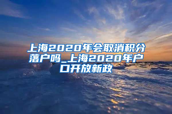 上海2020年会取消积分落户吗_上海2020年户口开放新政