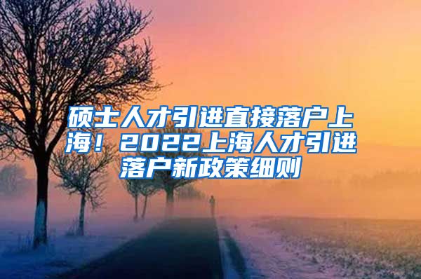 硕士人才引进直接落户上海！2022上海人才引进落户新政策细则