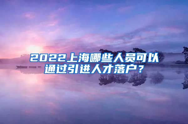 2022上海哪些人员可以通过引进人才落户？