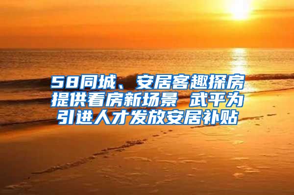 58同城、安居客趣探房提供看房新场景 武平为引进人才发放安居补贴