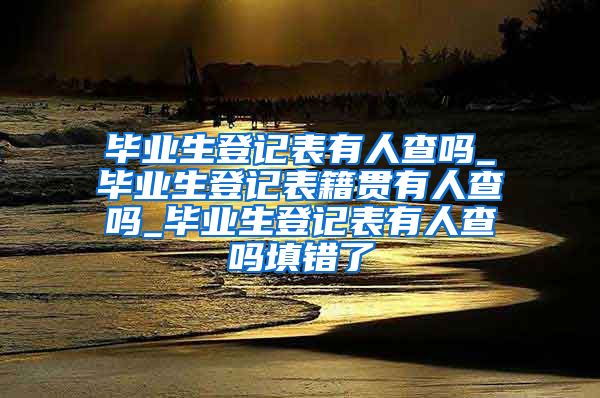 毕业生登记表有人查吗_毕业生登记表籍贯有人查吗_毕业生登记表有人查吗填错了