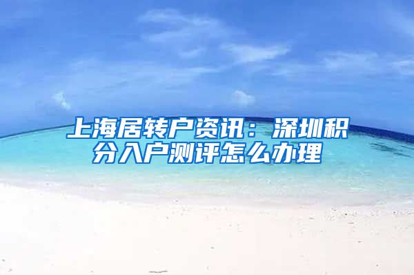 上海居转户资讯：深圳积分入户测评怎么办理