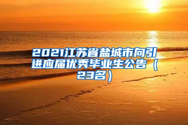 2021江苏省盐城市向引进应届优秀毕业生公告（23名）