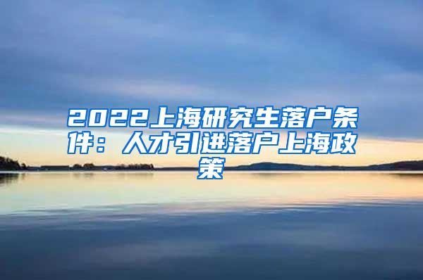 2022上海研究生落户条件：人才引进落户上海政策