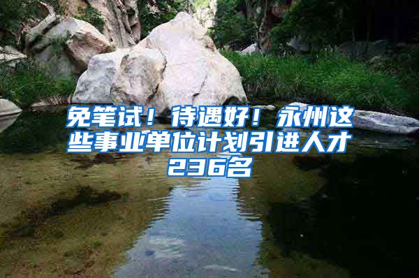 免笔试！待遇好！永州这些事业单位计划引进人才236名