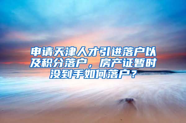 申请天津人才引进落户以及积分落户，房产证暂时没到手如何落户？