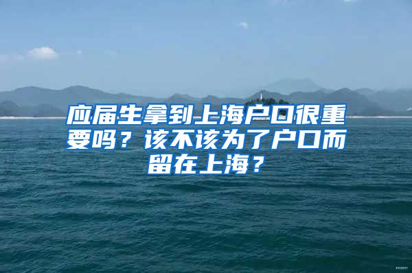 应届生拿到上海户口很重要吗？该不该为了户口而留在上海？