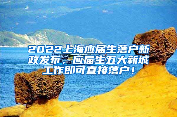 2022上海应届生落户新政发布，应届生五大新城工作即可直接落户！