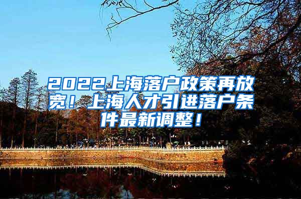 2022上海落户政策再放宽！上海人才引进落户条件最新调整！