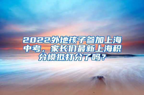 2022外地孩子参加上海中考，家长们最新上海积分模拟打分了吗？