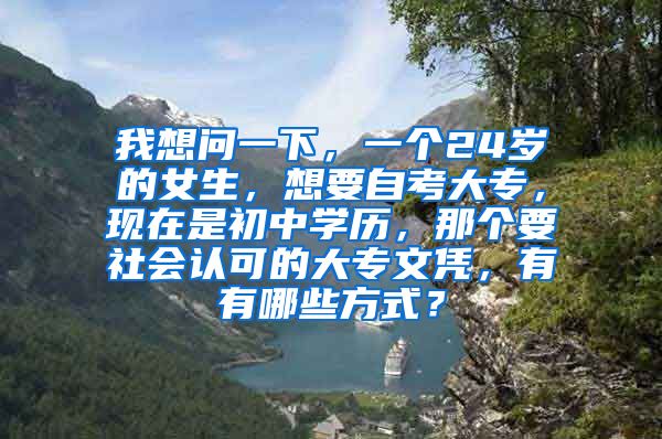 我想问一下，一个24岁的女生，想要自考大专，现在是初中学历，那个要社会认可的大专文凭，有有哪些方式？