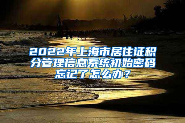 2022年上海市居住证积分管理信息系统初始密码忘记了怎么办？