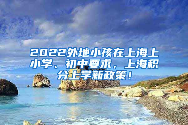 2022外地小孩在上海上小学、初中要求，上海积分上学新政策！