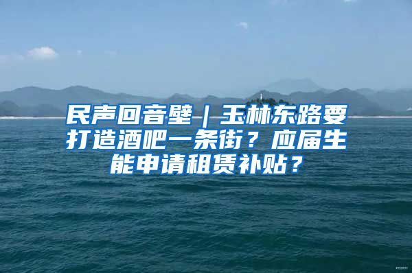 民声回音壁｜玉林东路要打造酒吧一条街？应届生能申请租赁补贴？