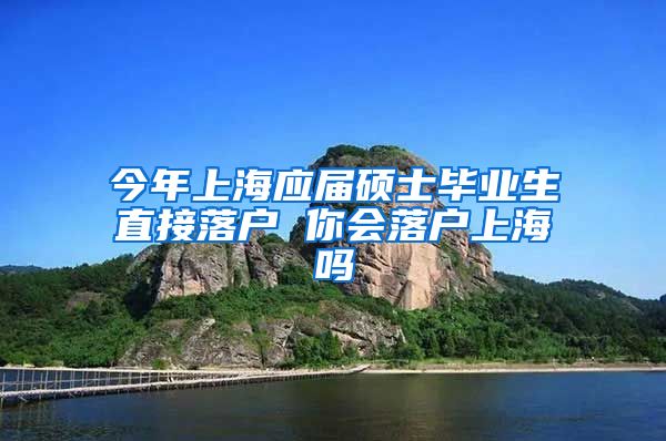 今年上海应届硕士毕业生直接落户 你会落户上海吗