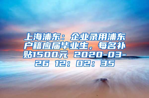 上海浦东：企业录用浦东户籍应届毕业生，每名补贴1500元 2020-03-26 12：02：35