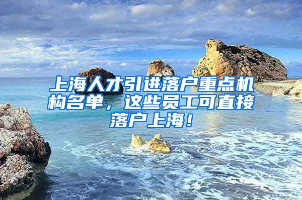 上海人才引进落户重点机构名单，这些员工可直接落户上海！