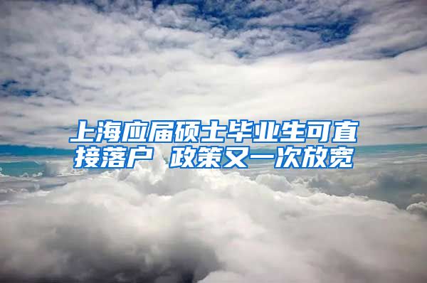 上海应届硕士毕业生可直接落户 政策又一次放宽