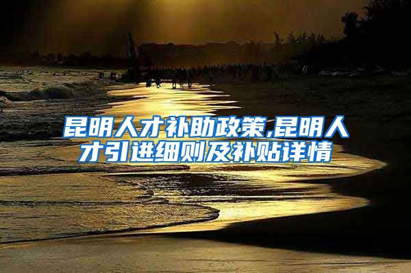 昆明人才补助政策,昆明人才引进细则及补贴详情