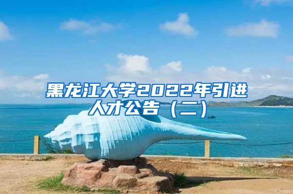 黑龙江大学2022年引进人才公告（二）